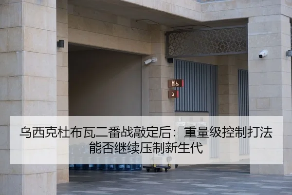 乌西克杜布瓦二番战敲定后：重量级控制打法能否继续压制新生代