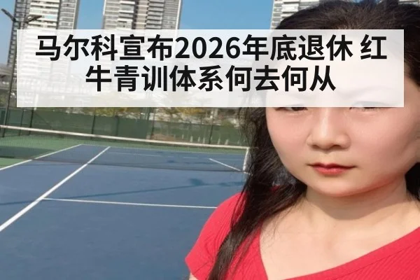 马尔科宣布2026年底退休 红牛青训体系何去何从